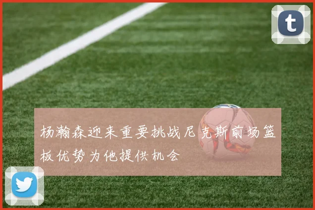 杨瀚森迎来重要挑战尼克斯前场篮板优势为他提供机会