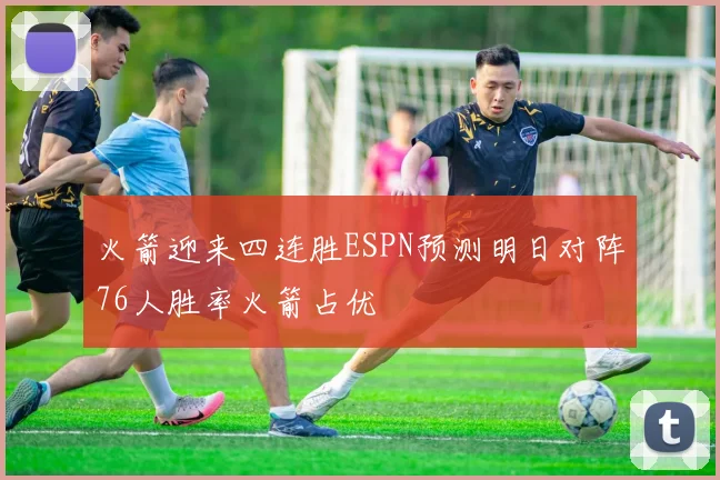 火箭迎来四连胜ESPN预测明日对阵76人胜率火箭占优