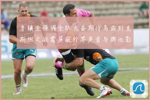 李镇全强调全队亢奋期待乌兹别克斯坦之战需屏蔽外界声音与舆论影响