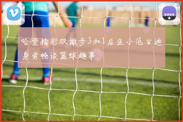 哈登精彩双撤步3加1后坐小范甘迪身旁畅谈篮球趣事