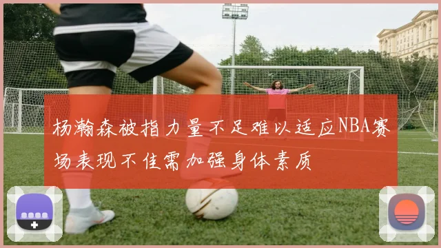 杨瀚森被指力量不足难以适应NBA赛场表现不佳需加强身体素质