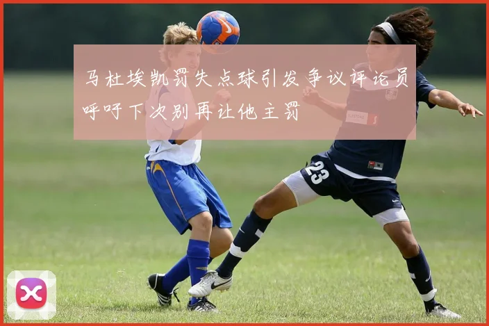 马杜埃凯罚失点球引发争议评论员呼吁下次别再让他主罚