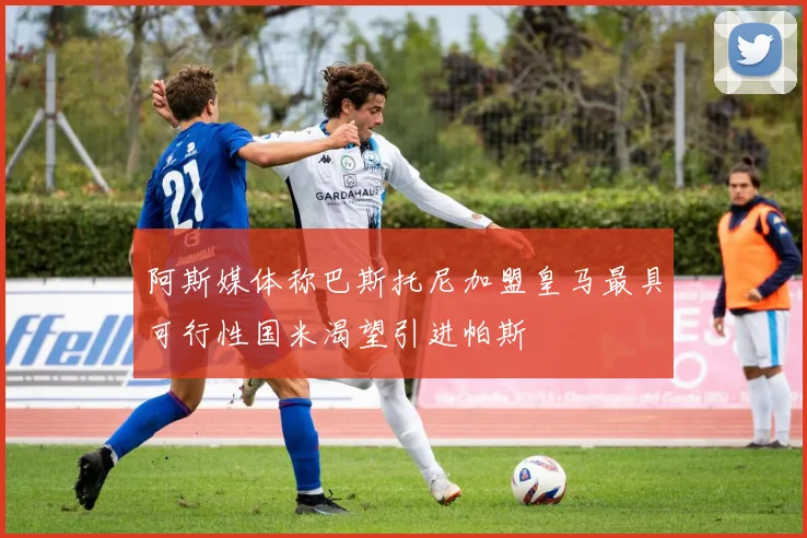 阿斯媒体称巴斯托尼加盟皇马最具可行性国米渴望引进帕斯