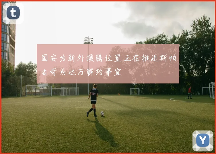 国安为新外援腾位置正在推进斯帕吉奇或达万解约事宜