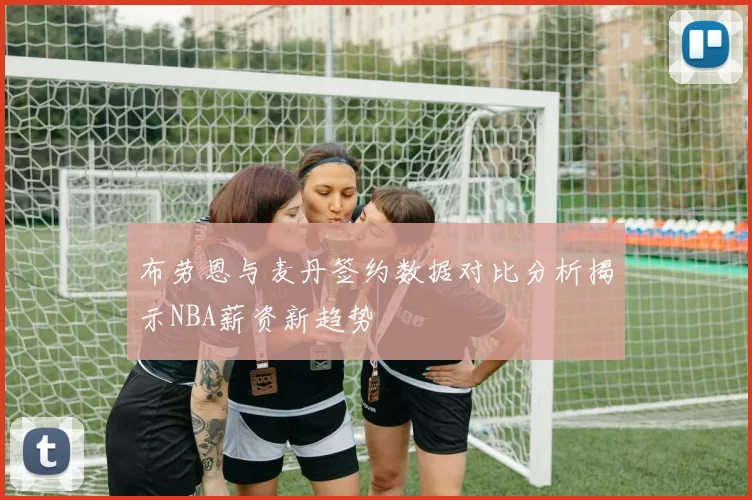 布劳恩与麦丹签约数据对比分析揭示NBA薪资新趋势
