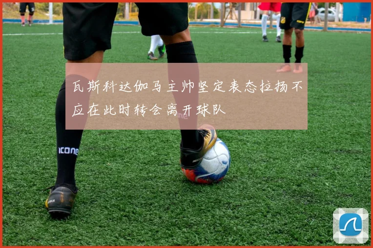瓦斯科达伽马主帅坚定表态拉扬不应在此时转会离开球队