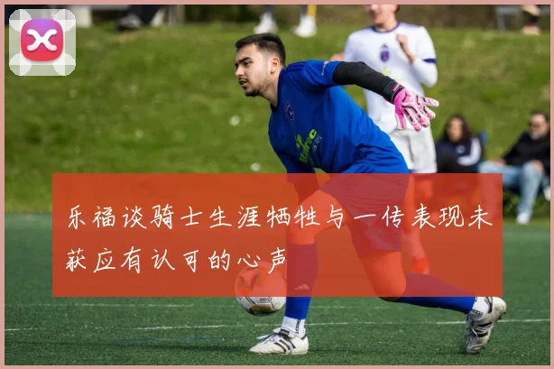 乐福谈骑士生涯牺牲与一传表现未获应有认可的心声