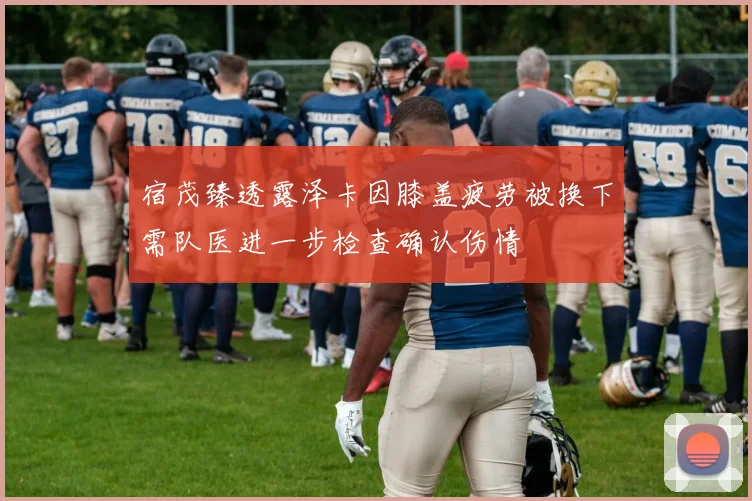 宿茂臻透露泽卡因膝盖疲劳被换下需队医进一步检查确认伤情
