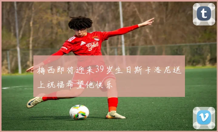 梅西即将迎来39岁生日斯卡洛尼送上祝福希望他快乐
