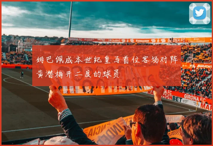 姆巴佩成本世纪皇马首位客场对阵黄潜梅开二度的球员
