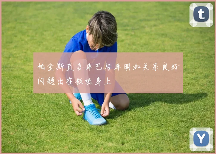 帕金斯直言库巴与库明加关系良好问题出在教练身上
