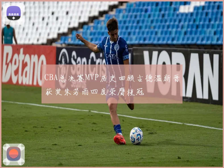 CBA总决赛MVP历史回顾古德温新晋获奖朱芳雨四度荣膺桂冠