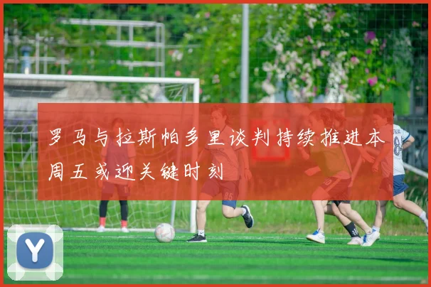 罗马与拉斯帕多里谈判持续推进本周五或迎关键时刻